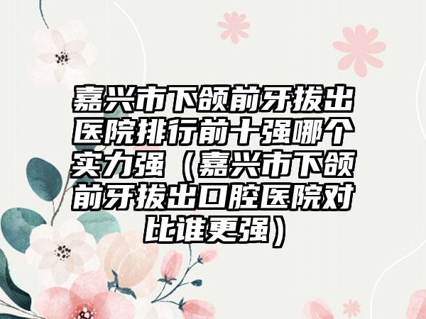 嘉兴市下颌前牙拔出医院排行前十强哪个实力强（嘉兴市下颌前牙拔出口腔医院对比谁更强）