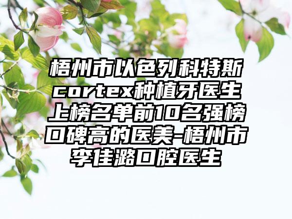 梧州市以色列科特斯cortex种植牙医生上榜名单前10名强榜口碑高的医美-梧州市李佳潞口腔医生