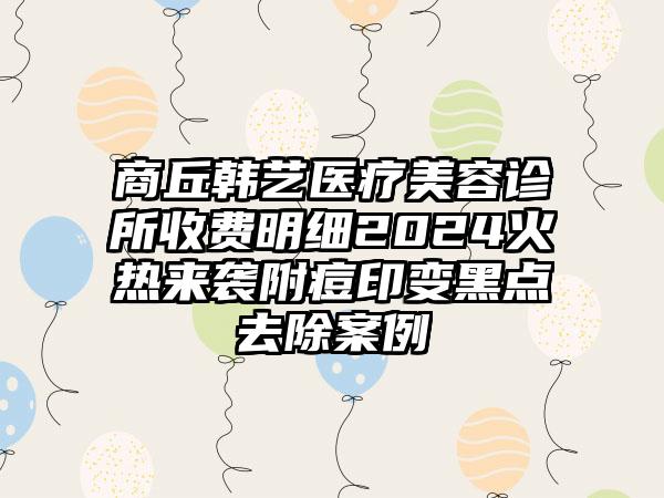 商丘韩艺医疗美容诊所收费明细2024火热来袭附痘印变黑点去除案例