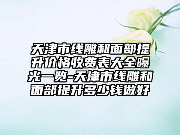 天津市线雕和面部提升价格收费表大全曝光一览-天津市线雕和面部提升多少钱做好