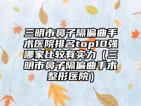 三明市鼻子隔偏曲手术医院排名top10强哪家比较有实力（三明市鼻子隔偏曲手术整形医院）