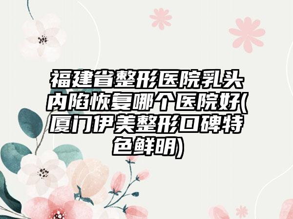 福建省整形医院乳头内陷恢复哪个医院好(厦门伊美整形口碑特色鲜明)