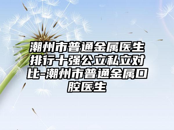 潮州市普通金属医生排行十强公立私立对比-潮州市普通金属口腔医生