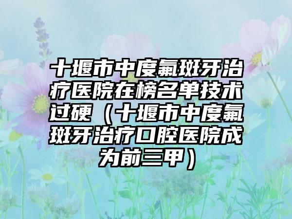 十堰市中度氟斑牙治疗医院在榜名单技术过硬（十堰市中度氟斑牙治疗口腔医院成为前三甲）