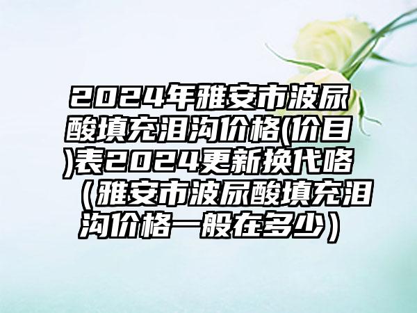 2024年雅安市波尿酸填充泪沟价格(价目)表2024更新换代咯（雅安市波尿酸填充泪沟价格一般在多少）