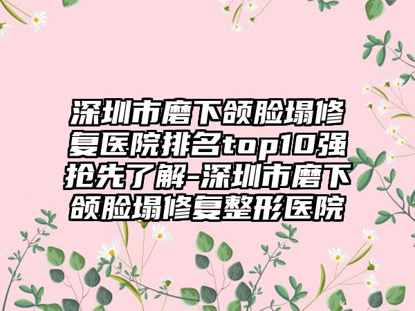 深圳市磨下颌脸塌修复医院排名top10强抢先了解-深圳市磨下颌脸塌修复整形医院