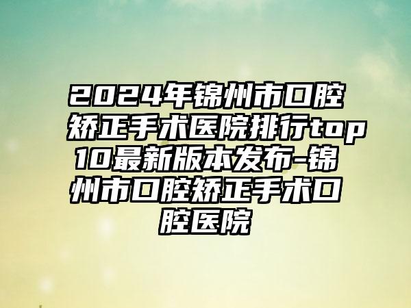 2024年锦州市口腔矫正手术医院排行top10最新版本发布-锦州市口腔矫正手术口腔医院