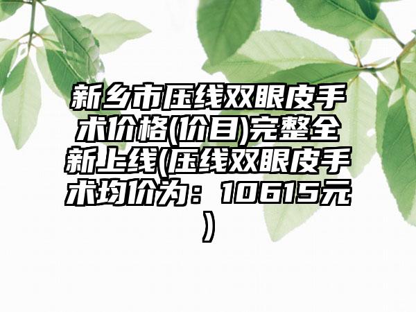 新乡市压线双眼皮手术价格(价目)完整全新上线(压线双眼皮手术均价为：10615元)