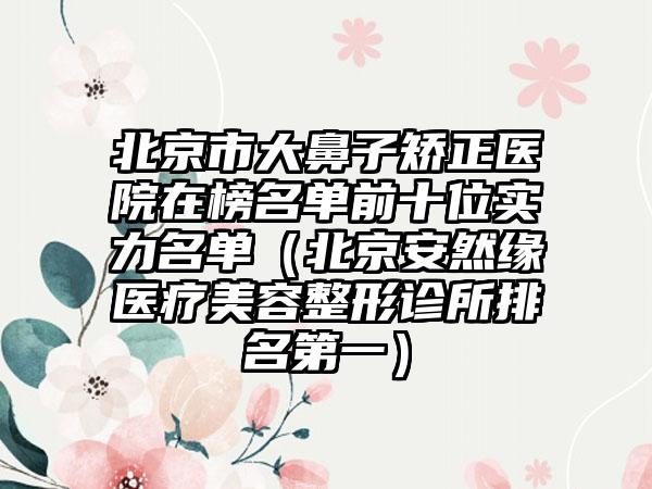 北京市大鼻子矫正医院在榜名单前十位实力名单（北京安然缘医疗美容整形诊所排名第一）