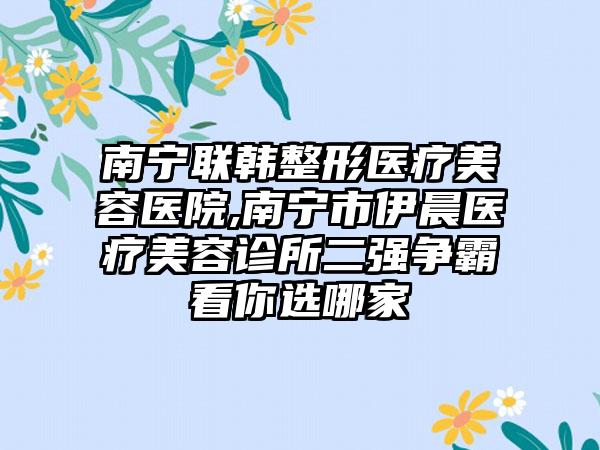 南宁联韩整形医疗美容医院,南宁市伊晨医疗美容诊所二强争霸看你选哪家