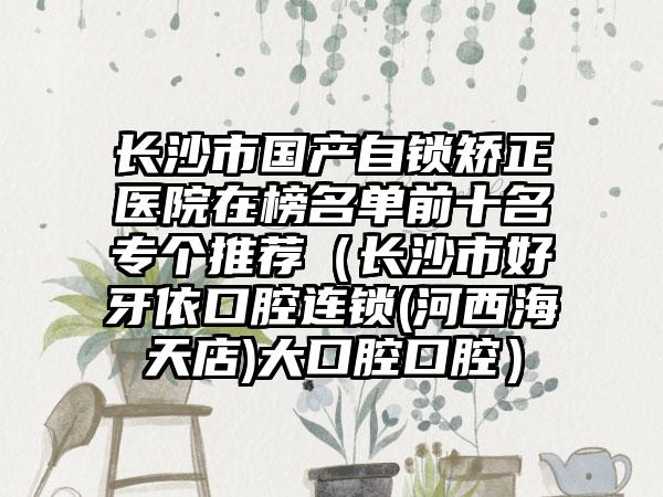 长沙市国产自锁矫正医院在榜名单前十名专个推荐（长沙市好牙依口腔连锁(河西海天店)大口腔口腔）