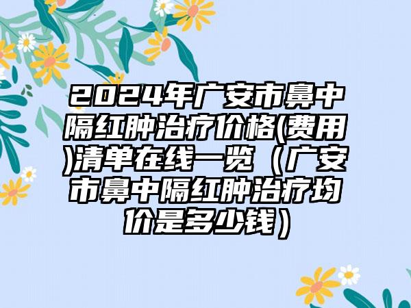 2024年广安市鼻中隔红肿治疗价格(费用)清单在线一览（广安市鼻中隔红肿治疗均价是多少钱）