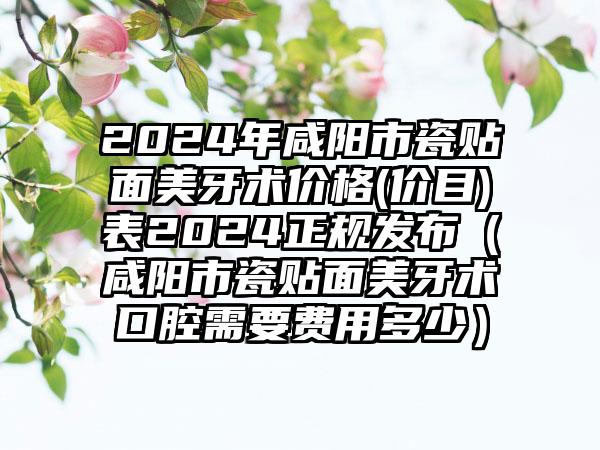 2024年咸阳市瓷贴面美牙术价格(价目)表2024正规发布（咸阳市瓷贴面美牙术口腔需要费用多少）