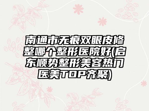 南通市无痕双眼皮修整哪个整形医院好(启东顺势整形美容热门医美TOP齐聚)