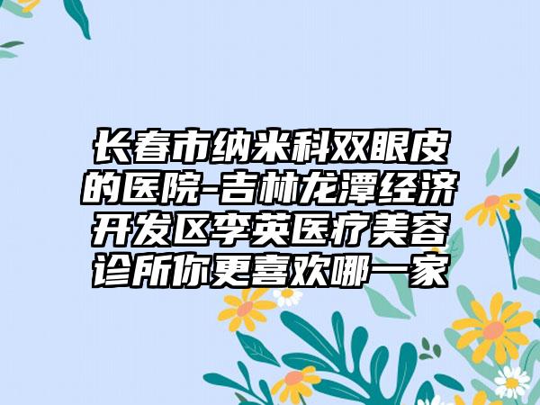 长春市纳米科双眼皮的医院-吉林龙潭经济开发区李英医疗美容诊所你更喜欢哪一家