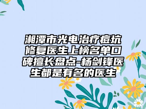 湘潭市光电治疗痘坑修复医生上榜名单口碑擅长盘点-杨剑锋医生都是有名的医生