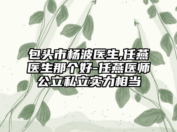 包头市杨波医生,任燕医生那个好-任燕医师公立私立实力相当