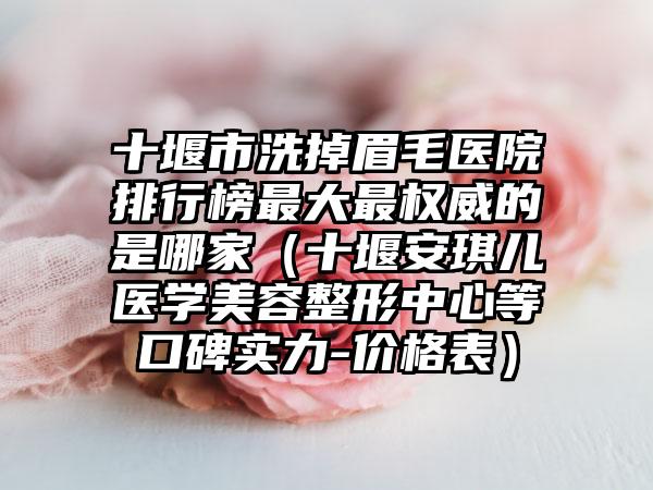 十堰市洗掉眉毛医院排行榜最大最权威的是哪家（十堰安琪儿医学美容整形中心等口碑实力-价格表）