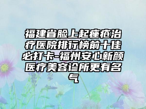 福建省脸上起痤疮治疗医院排行榜前十佳必打卡-福州安心新颜医疗美容诊所更有名气