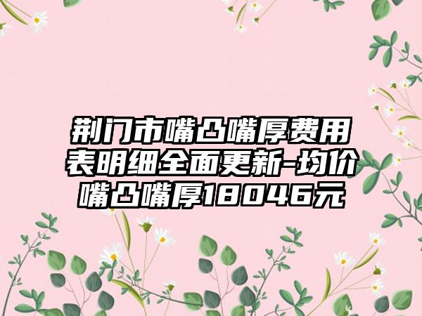 荆门市嘴凸嘴厚费用表明细全面更新-均价嘴凸嘴厚18046元