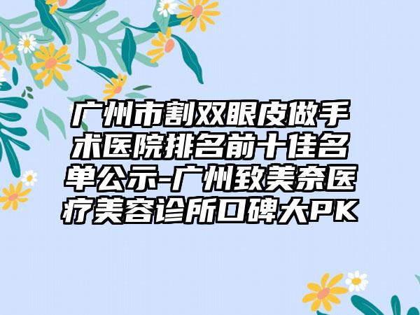 广州市割双眼皮做手术医院排名前十佳名单公示-广州致美奈医疗美容诊所口碑大PK