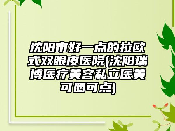 沈阳市好一点的拉欧式双眼皮医院(沈阳瑞博医疗美容私立医美可圈可点)