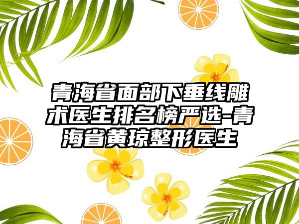 青海省面部下垂线雕术医生排名榜严选-青海省黄琼整形医生