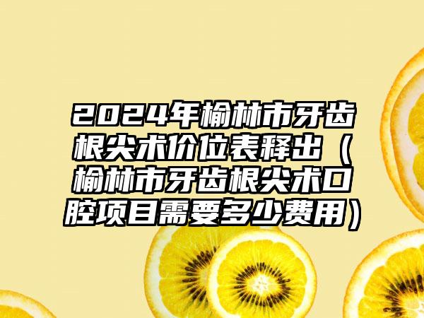 2024年榆林市牙齿根尖术价位表释出（榆林市牙齿根尖术口腔项目需要多少费用）