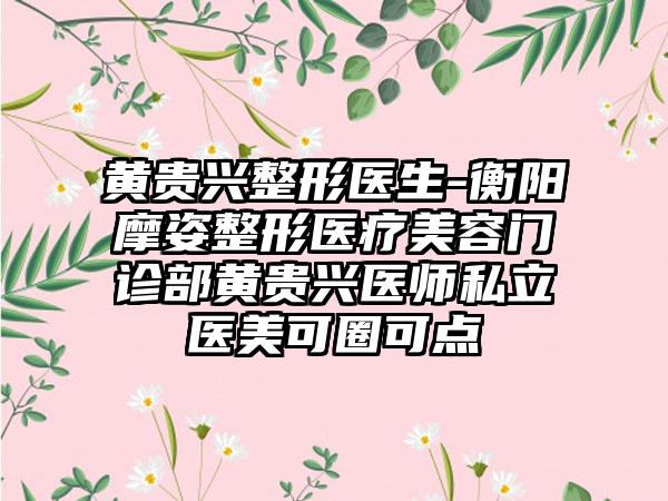 黄贵兴整形医生-衡阳摩姿整形医疗美容门诊部黄贵兴医师私立医美可圈可点