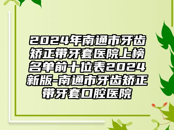 2024年南通市牙齿矫正带牙套医院上榜名单前十位表2024新版-南通市牙齿矫正带牙套口腔医院