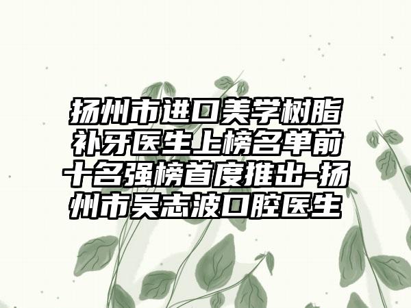 扬州市进口美学树脂补牙医生上榜名单前十名强榜首度推出-扬州市吴志波口腔医生