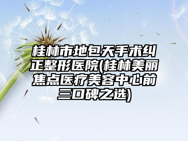 桂林市地包天手术纠正整形医院(桂林美丽焦点医疗美容中心前三口碑之选)