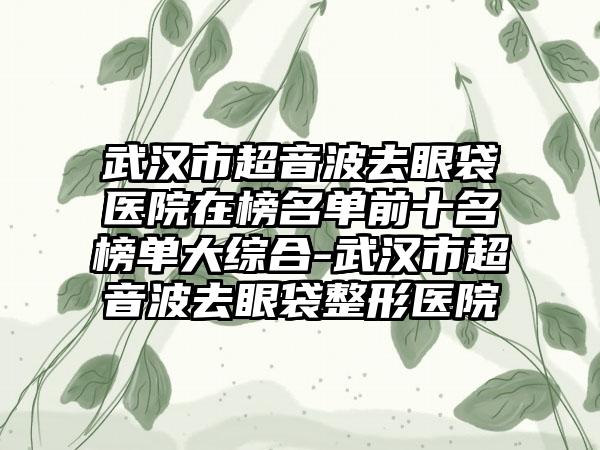 武汉市超音波去眼袋医院在榜名单前十名榜单大综合-武汉市超音波去眼袋整形医院