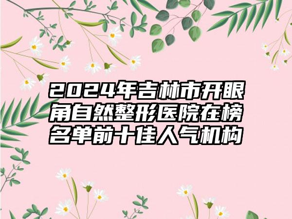 2024年吉林市开眼角自然整形医院在榜名单前十佳人气机构