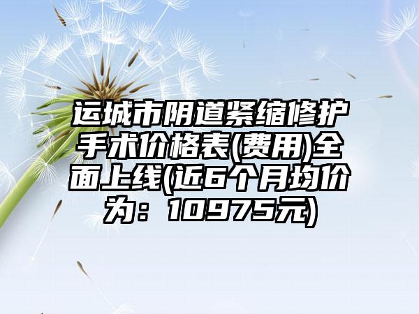 运城市阴道紧缩修护手术价格表(费用)全面上线(近6个月均价为：10975元)