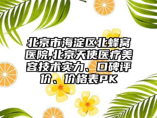 北京市海淀区北蜂窝医院,北京天使医疗美容技术实力、口碑评价、价格表PK