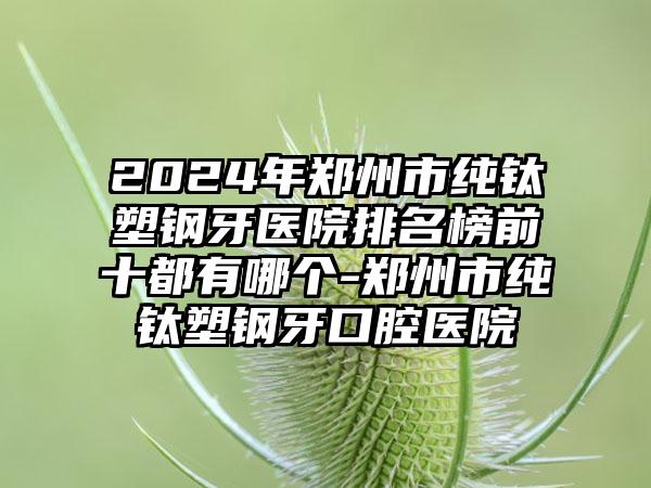 2024年郑州市纯钛塑钢牙医院排名榜前十都有哪个-郑州市纯钛塑钢牙口腔医院