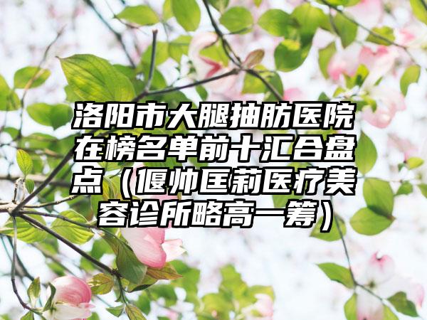 洛阳市大腿抽肪医院在榜名单前十汇合盘点（偃帅匡莉医疗美容诊所略高一筹）