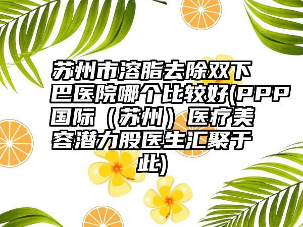 苏州市溶脂去除双下巴医院哪个比较好(PPP国际（苏州）医疗美容潜力股医生汇聚于此)