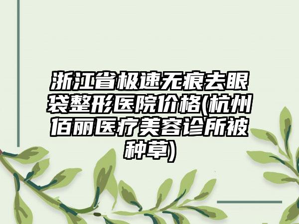 浙江省极速无痕去眼袋整形医院价格(杭州佰丽医疗美容诊所被种草)