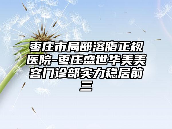 枣庄市局部溶脂正规医院-枣庄盛世华美美容门诊部实力稳居前三