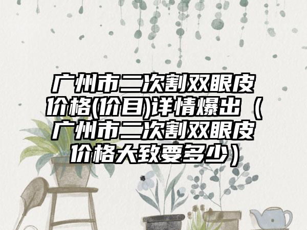 广州市二次割双眼皮价格(价目)详情爆出（广州市二次割双眼皮价格大致要多少）