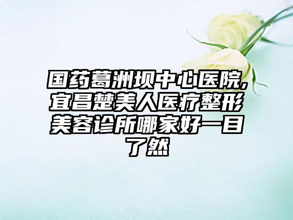 国药葛洲坝中心医院,宜昌楚美人医疗整形美容诊所哪家好一目了然