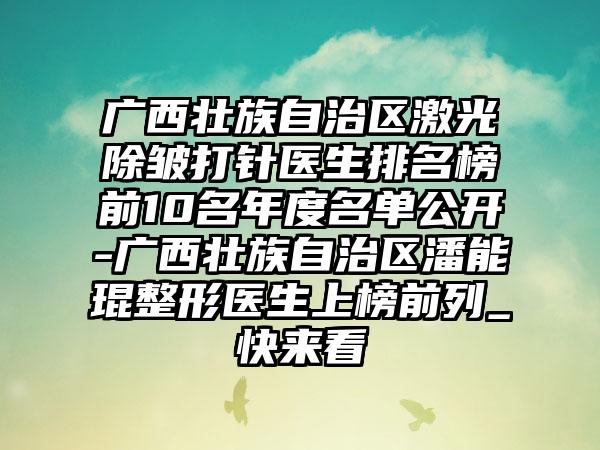 广西壮族自治区激光除皱打针医生排名榜前10名年度名单公开-广西壮族自治区潘能琨整形医生上榜前列_快来看