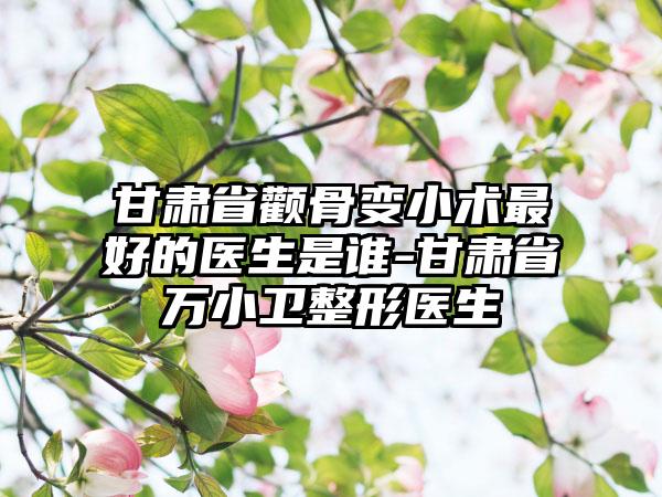 甘肃省颧骨变小术最好的医生是谁-甘肃省万小卫整形医生