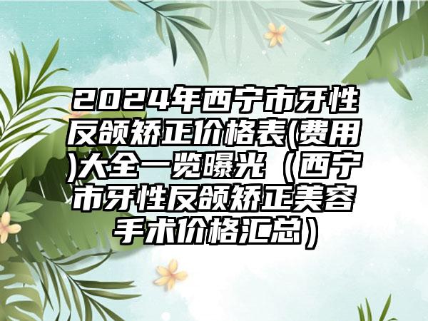 2024年西宁市牙性反颌矫正价格表(费用)大全一览曝光（西宁市牙性反颌矫正美容手术价格汇总）