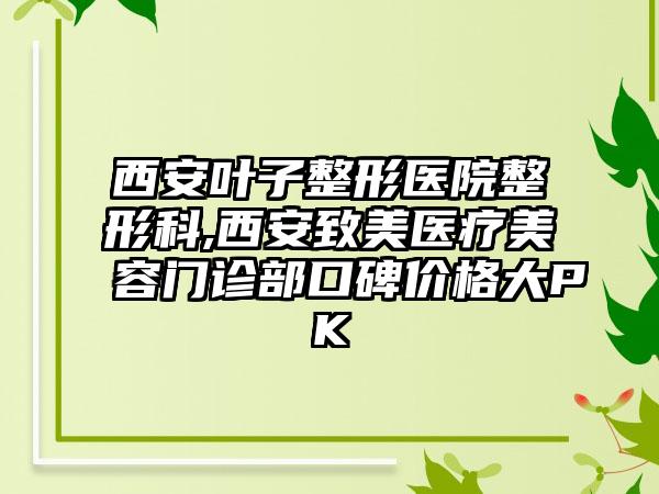 西安叶子整形医院整形科,西安致美医疗美容门诊部口碑价格大PK