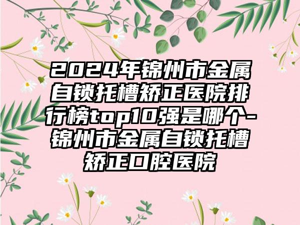 2024年锦州市金属自锁托槽矫正医院排行榜top10强是哪个-锦州市金属自锁托槽矫正口腔医院