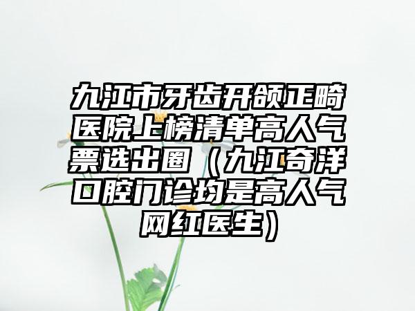 九江市牙齿开颌正畸医院上榜清单高人气票选出圈（九江奇洋口腔门诊均是高人气网红医生）