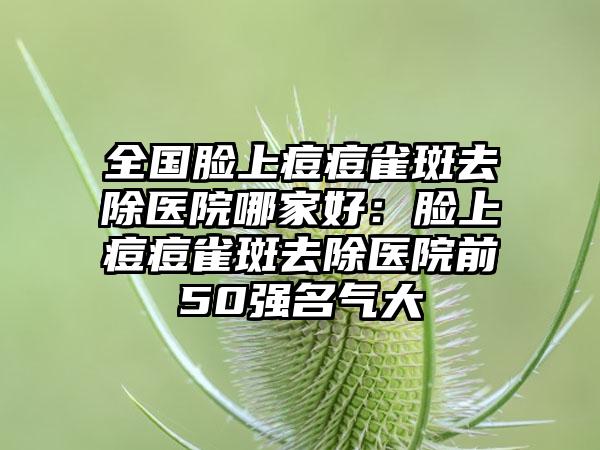 全国脸上痘痘雀斑去除医院哪家好：脸上痘痘雀斑去除医院前50强名气大